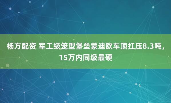 杨方配资 军工级笼型堡垒蒙迪欧车顶扛压8.3吨，15万内同级最硬