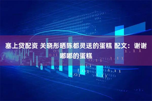 塞上贷配资 关晓彤晒陈都灵送的蛋糕 配文：谢谢嘟嘟的蛋糕