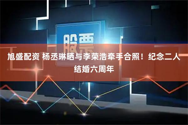 旭盛配资 杨丞琳晒与李荣浩牵手合照！纪念二人结婚六周年