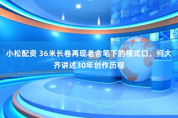 小松配资 36米长卷再现老舍笔下的模式口，何大齐讲述30年创作历程