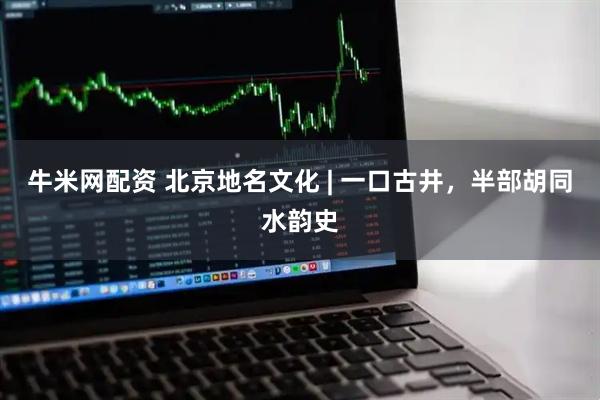 牛米网配资 北京地名文化 | 一口古井，半部胡同水韵史