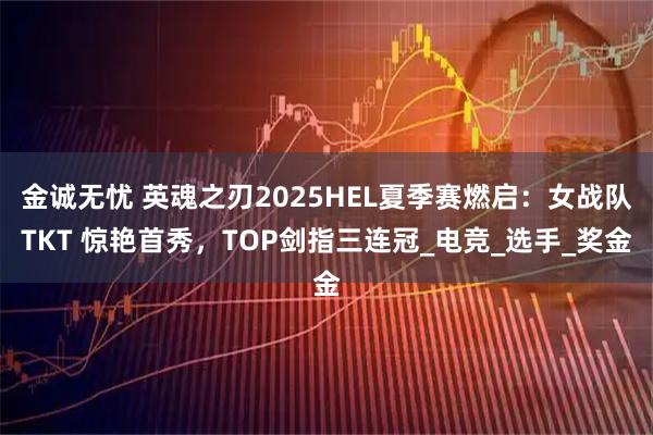 金诚无忧 英魂之刃2025HEL夏季赛燃启：女战队TKT 惊艳首秀，TOP剑指三连冠_电竞_选手_奖金