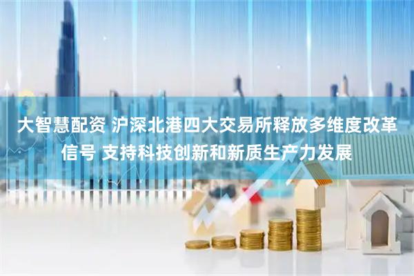 大智慧配资 沪深北港四大交易所释放多维度改革信号 支持科技创新和新质生产力发展