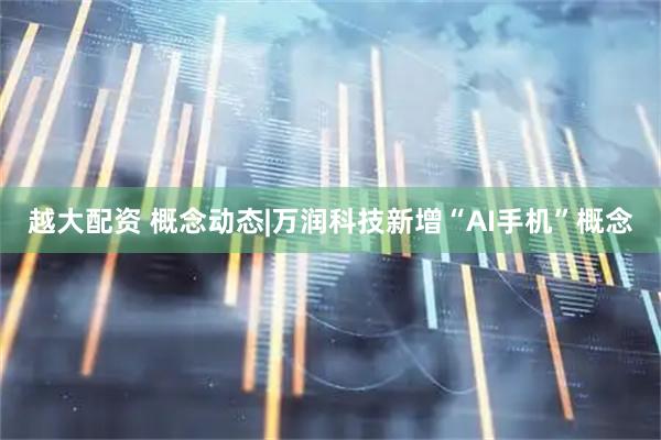 越大配资 概念动态|万润科技新增“AI手机”概念