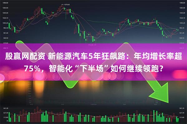 股赢网配资 新能源汽车5年狂飙路：年均增长率超75%，智能化“下半场”如何继续领跑？