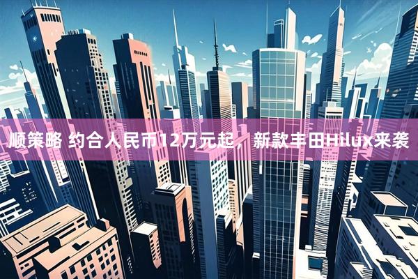 顺策略 约合人民币12万元起，新款丰田Hilux来袭