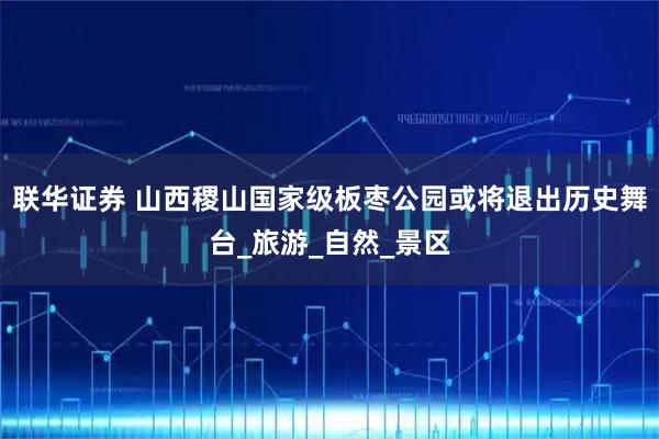 联华证券 山西稷山国家级板枣公园或将退出历史舞台_旅游_自然_景区