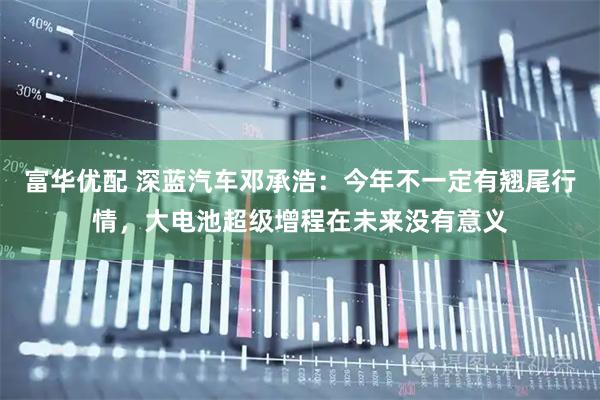 富华优配 深蓝汽车邓承浩：今年不一定有翘尾行情，大电池超级增程在未来没有意义