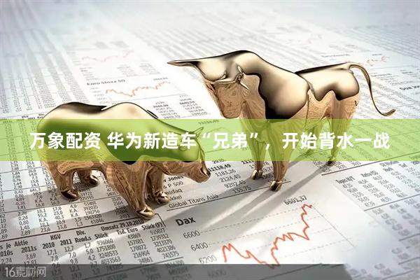 万象配资 华为新造车“兄弟”，开始背水一战