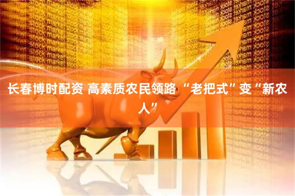 长春博时配资 高素质农民领路 “老把式”变“新农人”