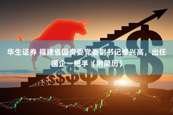 华生证券 福建省国资委党委副书记修兴高，出任国企一把手（附简历）