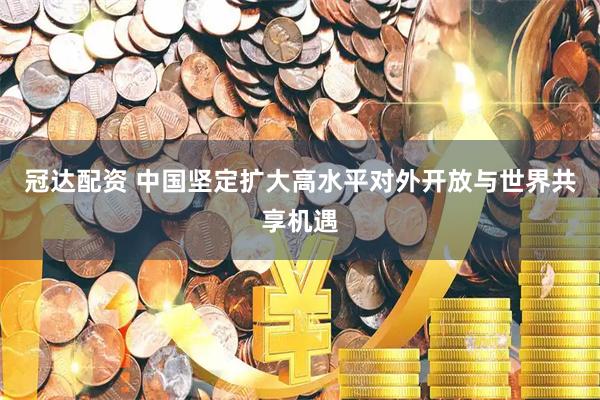 冠达配资 中国坚定扩大高水平对外开放与世界共享机遇