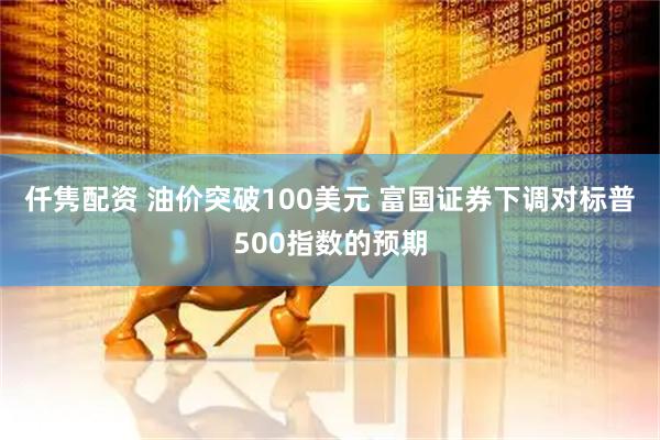 仟隽配资 油价突破100美元 富国证券下调对标普500指数的预期