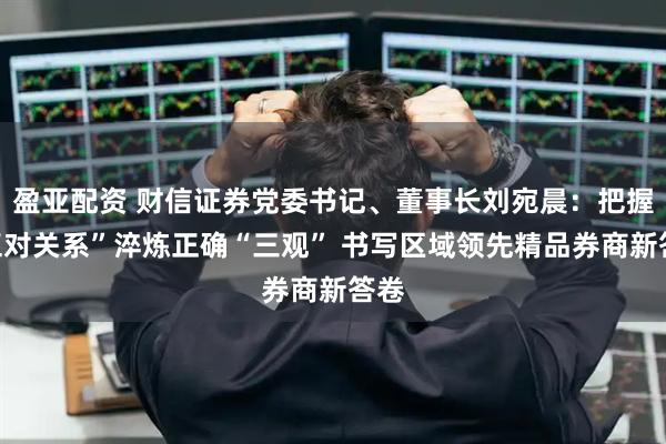 盈亚配资 财信证券党委书记、董事长刘宛晨：把握“五对关系”淬炼正确“三观” 书写区域领先精品券商新答卷